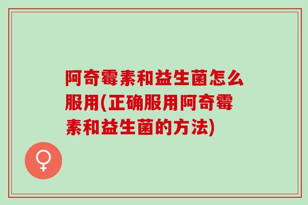 阿奇霉素和益生菌怎么服用(正确服用阿奇霉素和益生菌的方法)