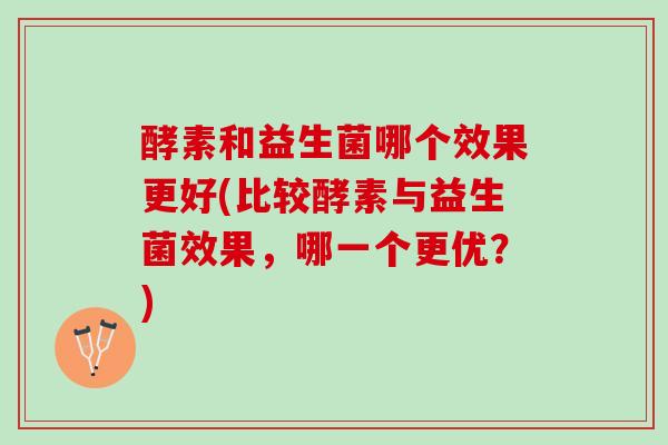 酵素和益生菌哪个效果更好(比较酵素与益生菌效果，哪一个更优？)