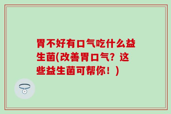 胃不好有口气吃什么益生菌(改善胃口气？这些益生菌可帮你！)