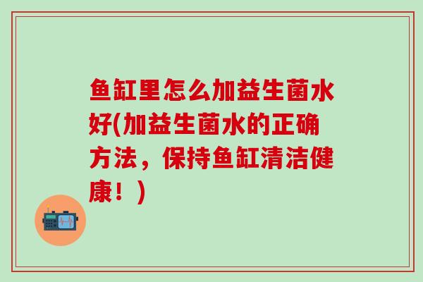 鱼缸里怎么加益生菌水好(加益生菌水的正确方法，保持鱼缸清洁健康！)