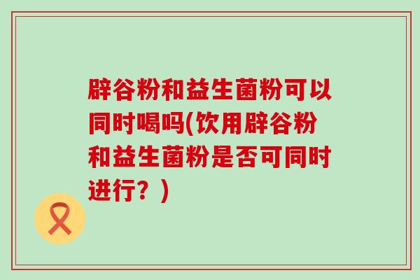 辟谷粉和益生菌粉可以同时喝吗(饮用辟谷粉和益生菌粉是否可同时进行?) 辟谷粉和益生菌粉可以同时喝吗(饮用辟谷粉和益生菌粉是否可同时进行?)
