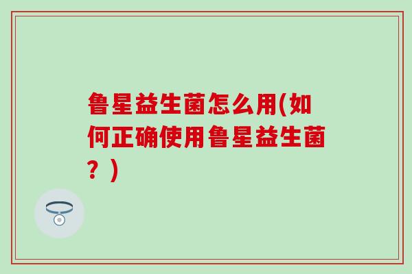 鲁星益生菌怎么用(如何正确使用鲁星益生菌?) 鲁星益生菌怎么用(如何正确使用鲁星益生菌?)