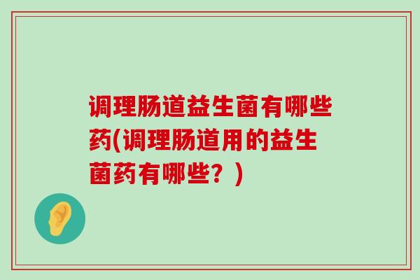调理肠道益生菌有哪些药(调理肠道用的益生菌药有哪些？)
