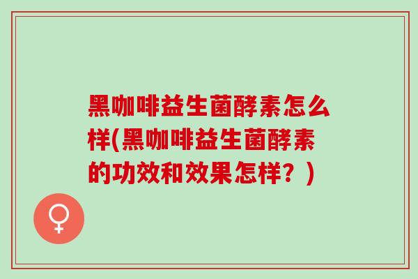黑咖啡益生菌酵素怎么样(黑咖啡益生菌酵素的功效和效果怎样？)