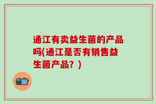 通江有卖益生菌的产品吗(通江是否有销售益生菌产品?) 通江有卖益生菌的产品吗(通江是否有销售益生菌产品?)