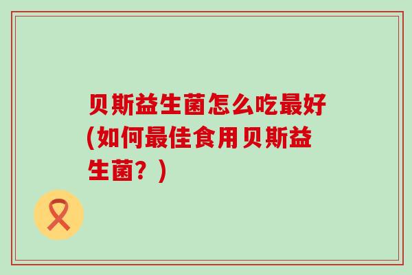 贝斯益生菌怎么吃好(如何佳食用贝斯益生菌?) 贝斯益生菌怎么吃好(如何佳食用贝斯益生菌?)