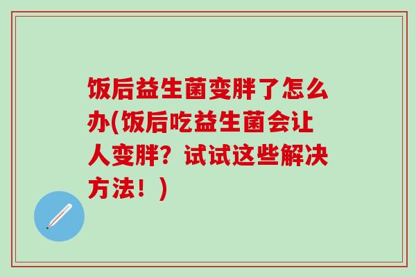 饭后益生菌变胖了怎么办(饭后吃益生菌会让人变胖？试试这些解决方法！)