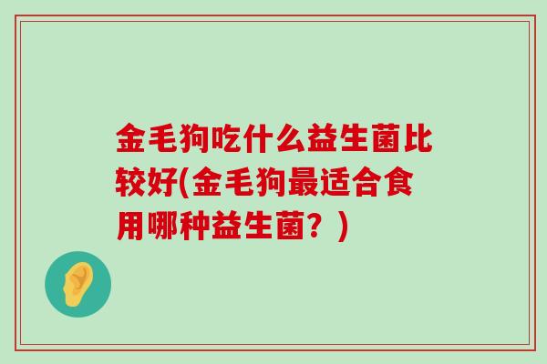 金毛狗吃什么益生菌比较好(金毛狗适合食用哪种益生菌?) 金毛狗吃什么益生菌比较好(金毛狗适合食用哪种益生菌?)