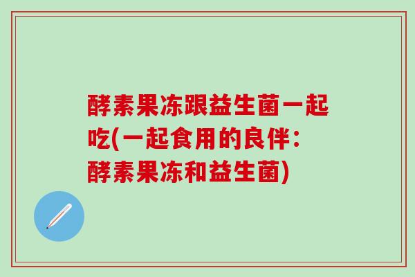 酵素果冻跟益生菌一起吃(一起食用的良伴:酵素果冻和益生菌) 酵素果冻跟益生菌一起吃(一起食用的良伴:酵素果冻和益生菌)