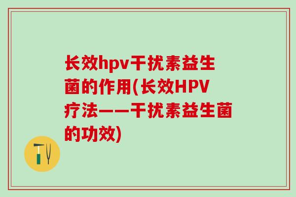 长效hpv干扰素益生菌的作用(长效HPV疗法——干扰素益生菌的功效)