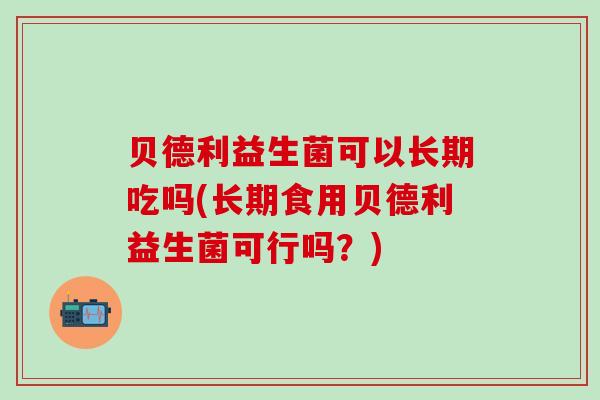 贝德利益生菌可以长期吃吗(长期食用贝德利益生菌可行吗？)