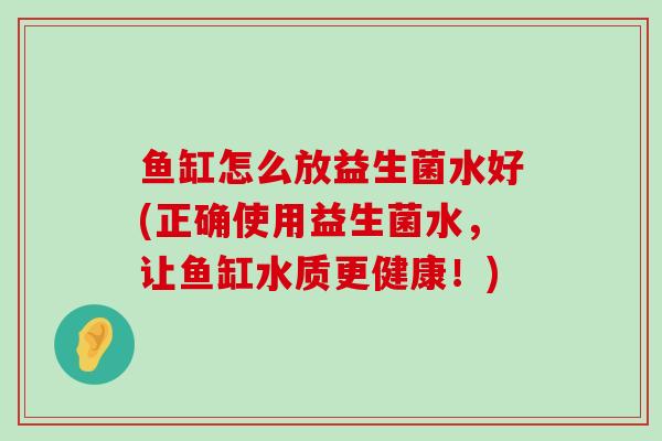 鱼缸怎么放益生菌水好(正确使用益生菌水，让鱼缸水质更健康！)