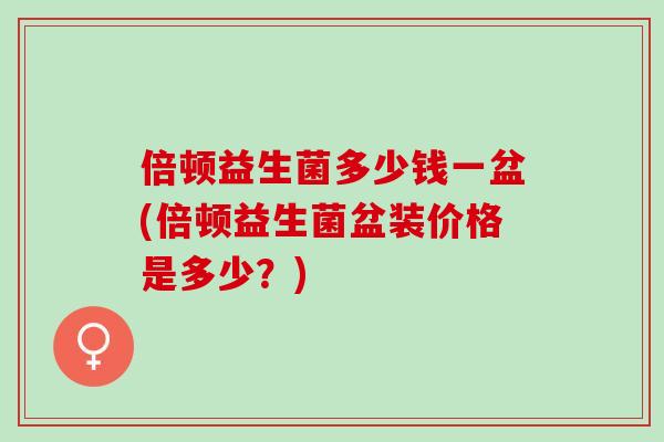 倍顿益生菌多少钱一盆(倍顿益生菌盆装价格是多少?) 倍顿益生菌多少钱一盆(倍顿益生菌盆装价格是多少?)