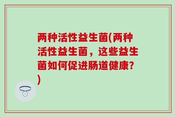 两种活性益生菌(两种活性益生菌,这些益生菌如何促进肠道健康?) 两种活性益生菌(两种活性益生菌,这些益生菌如何促进肠道健康?)