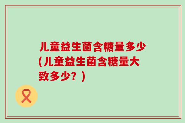 儿童益生菌含糖量多少(儿童益生菌含糖量大致多少？)
