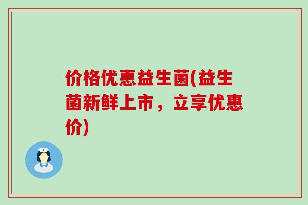 价格优惠益生菌(益生菌新鲜上市，立享优惠价)