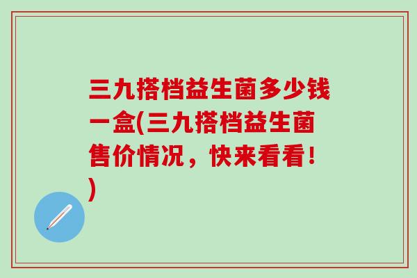 三九搭档益生菌多少钱一盒(三九搭档益生菌售价情况，快来看看！)