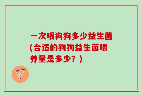 一次喂狗狗多少益生菌(合适的狗狗益生菌喂养量是多少？)