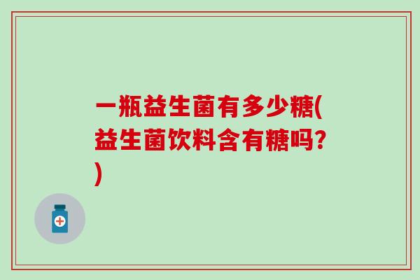 一瓶益生菌有多少糖(益生菌饮料含有糖吗？)