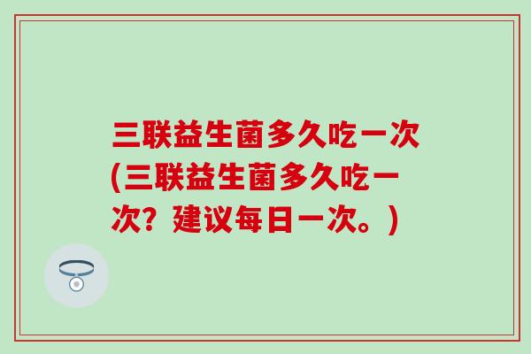 三联益生菌多久吃一次(三联益生菌多久吃一次？建议每日一次。)