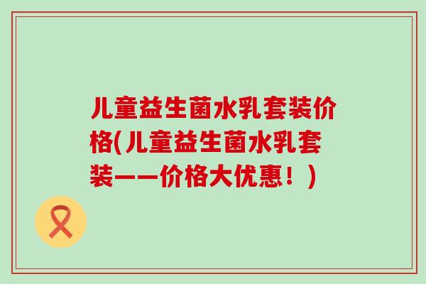 儿童益生菌水乳套装价格(儿童益生菌水乳套装——价格大优惠！)