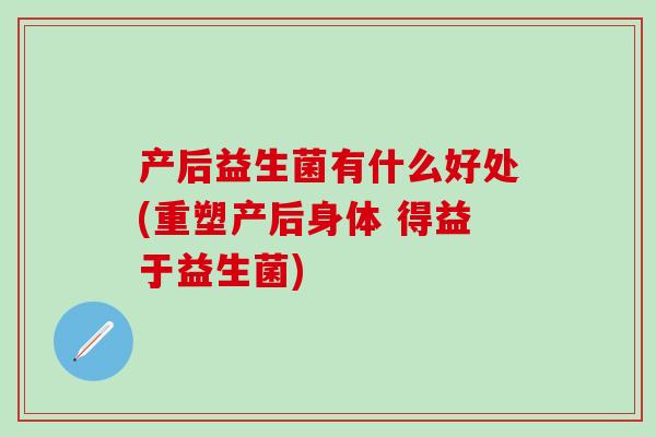 产后益生菌有什么好处(重塑产后身体 得益于益生菌) 产后益生菌有什么好处(重塑产后身体 得益于益生菌)