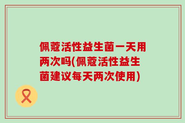 佩蔻活性益生菌一天用两次吗(佩蔻活性益生菌建议每天两次使用)