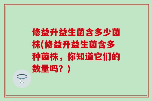 修益升益生菌含多少菌株(修益升益生菌含多种菌株，你知道它们的数量吗？)