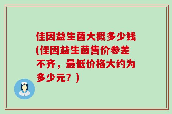 佳因益生菌大概多少钱(佳因益生菌售价参差不齐，最低价格大约为多少元？)
