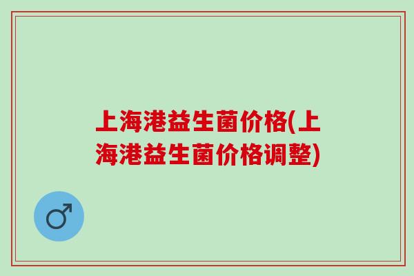 上海港益生菌价格(上海港益生菌价格调整)