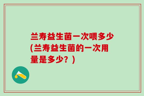 兰寿益生菌一次喂多少(兰寿益生菌的一次用量是多少？)