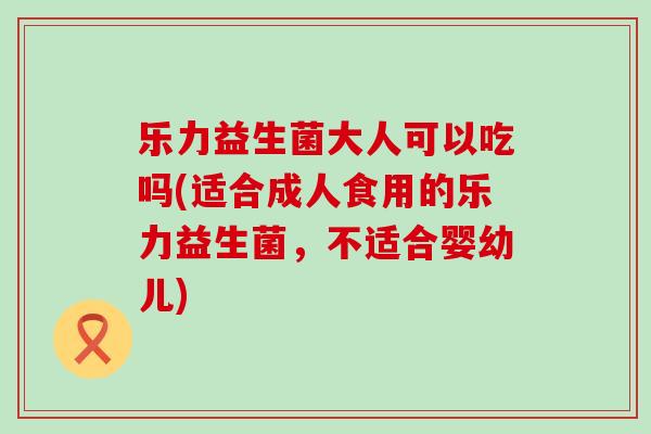 乐力益生菌大人可以吃吗(适合成人食用的乐力益生菌，不适合婴幼儿)