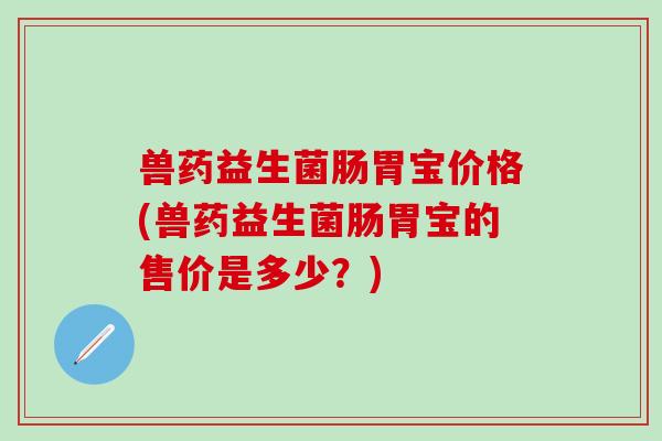 兽药益生菌肠胃宝价格(兽药益生菌肠胃宝的售价是多少？)