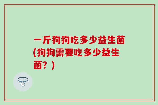一斤狗狗吃多少益生菌(狗狗需要吃多少益生菌？)