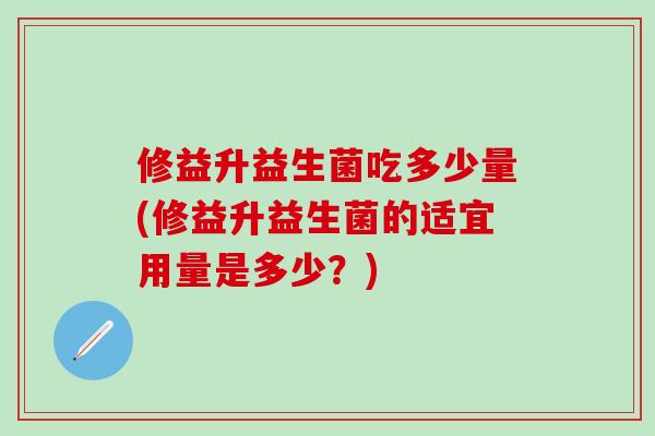修益升益生菌吃多少量(修益升益生菌的适宜用量是多少？)