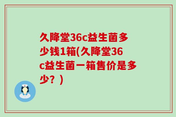 久降堂36c益生菌多少钱1箱(久降堂36c益生菌一箱售价是多少？)