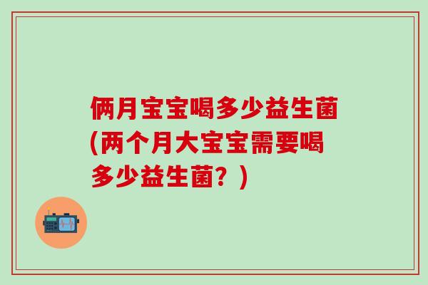 俩月宝宝喝多少益生菌(两个月大宝宝需要喝多少益生菌？)