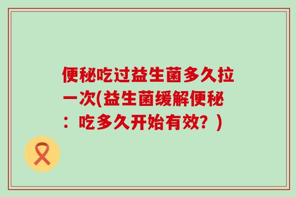 便秘吃过益生菌多久拉一次(益生菌缓解便秘：吃多久开始有效？)