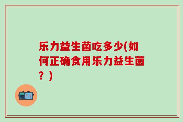 乐力益生菌吃多少(如何正确食用乐力益生菌?) 乐力益生菌吃多少(如何正确食用乐力益生菌?)