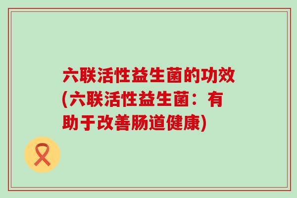 六联活性益生菌的功效(六联活性益生菌：有助于改善肠道健康)