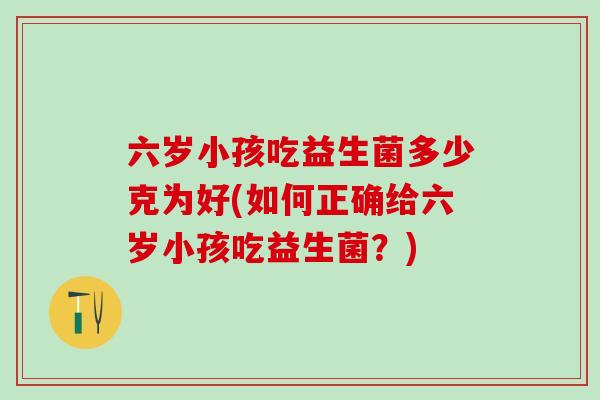 六岁小孩吃益生菌多少克为好(如何正确给六岁小孩吃益生菌？)