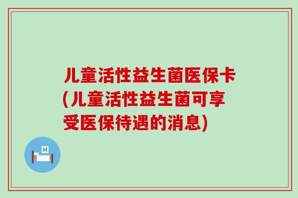 儿童活性益生菌医保卡(儿童活性益生菌可享受医保待遇的消息) 儿童活性益生菌医保卡(儿童活性益生菌可享受医保待遇的消息)