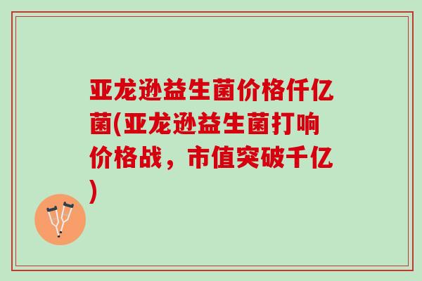亚龙逊益生菌价格仟亿菌(亚龙逊益生菌打响价格战，市值突破千亿)