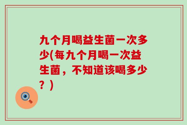 九个月喝益生菌一次多少(每九个月喝一次益生菌，不知道该喝多少？)