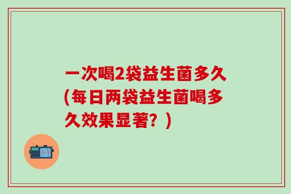 一次喝2袋益生菌多久(每日两袋益生菌喝多久效果显著？)