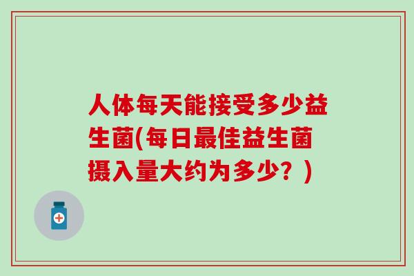 人体每天能接受多少益生菌(每日佳益生菌摄入量大约为多少?) 人体每天能接受多少益生菌(每日佳益生菌摄入量大约为多少?)