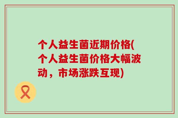 个人益生菌近期价格(个人益生菌价格大幅波动，市场涨跌互现)