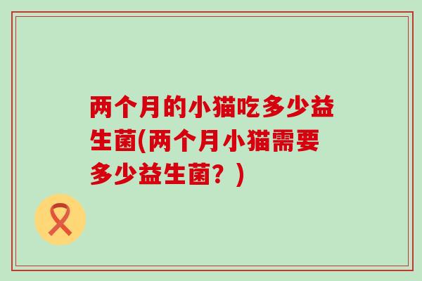 两个月的小猫吃多少益生菌(两个月小猫需要多少益生菌？)