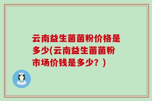 云南益生菌菌粉价格是多少(云南益生菌菌粉市场价钱是多少?) 云南益生菌菌粉价格是多少(云南益生菌菌粉市场价钱是多少?)