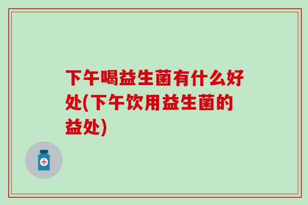 下午喝益生菌有什么好处(下午饮用益生菌的益处)